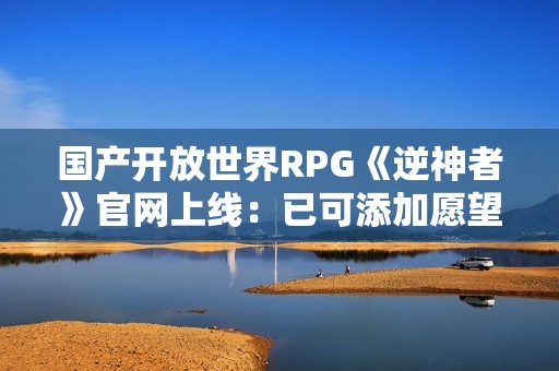 国产开放世界RPG《逆神者》官网上线：已可添加愿望单
