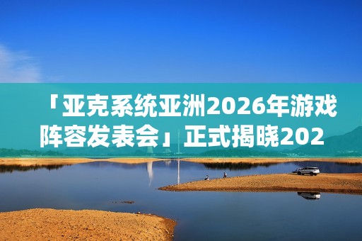 「亚克系统亚洲2026年游戏阵容发表会」正式揭晓2026年度作品介绍与最新活动消息