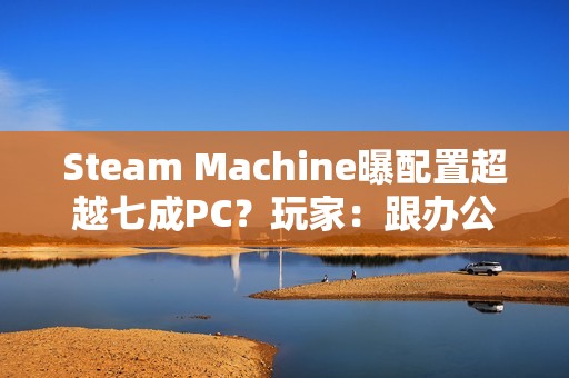 Steam Machine曝配置超越七成PC？玩家：跟办公本比导致的