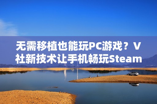 无需移植也能玩PC游戏？V社新技术让手机畅玩Steam游戏不再是梦！