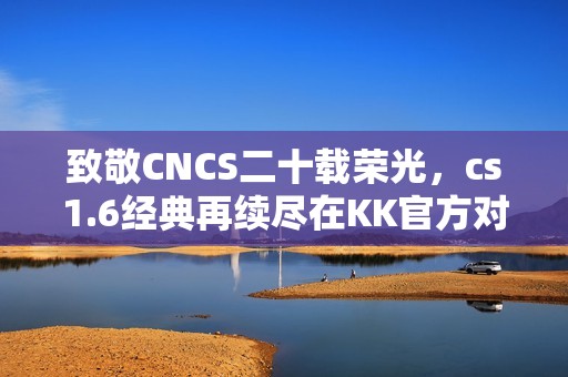致敬CNCS二十载荣光，cs1.6经典再续尽在KK官方对战平台！