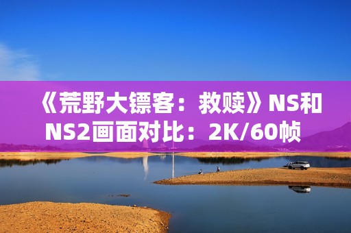 《荒野大镖客：救赎》NS和NS2画面对比：2K/60帧 加载超快