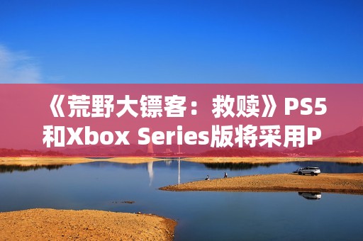 《荒野大镖客：救赎》PS5和Xbox Series版将采用PC版超高画质预设