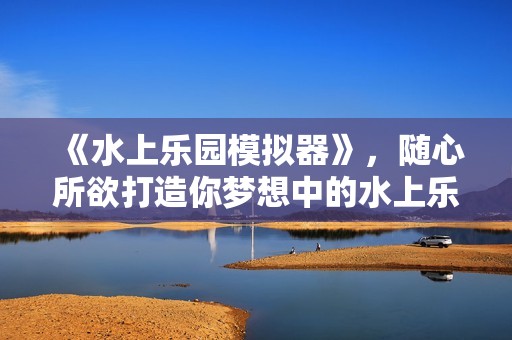 《水上乐园模拟器》，随心所欲打造你梦想中的水上乐园
