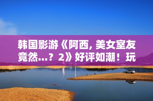 韩国影游《阿西, 美女室友竟然...？2》好评如潮！玩家超爱 好评率95%