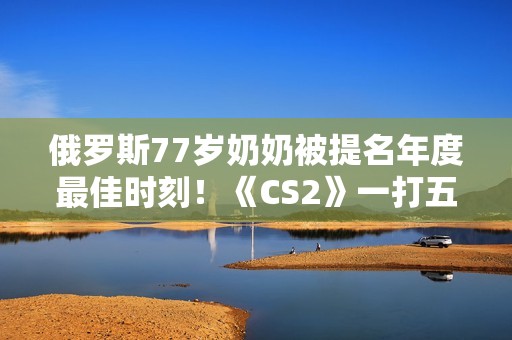 俄罗斯77岁奶奶被提名年度最佳时刻！《CS2》一打五反杀名场面