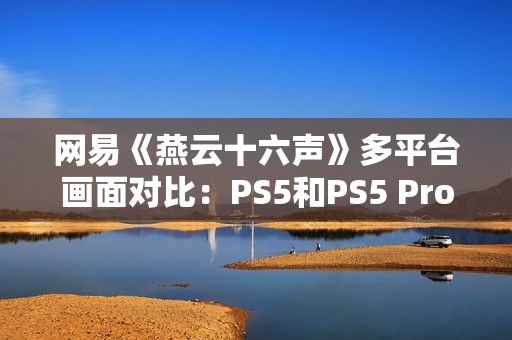 网易《燕云十六声》多平台画面对比：PS5和PS5 Pro均无法稳60帧！