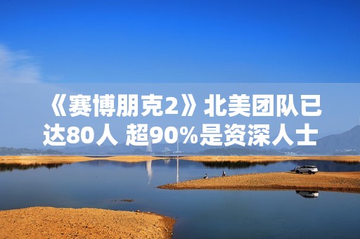《赛博朋克2》北美团队已达80人 超90%是资深人士