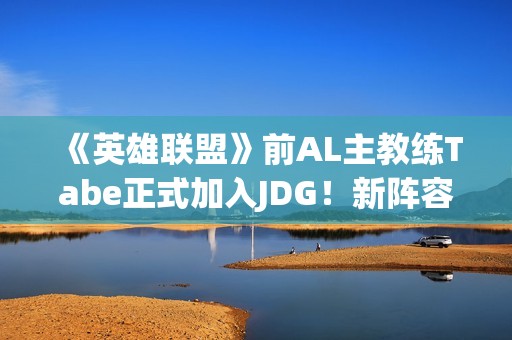 《英雄联盟》前AL主教练Tabe正式加入JDG！新阵容如何？