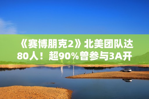 《赛博朋克2》北美团队达80人！超90%曾参与3A开发