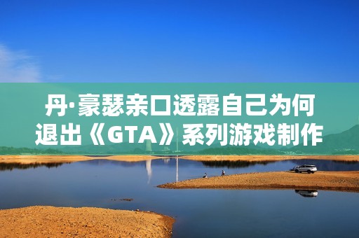 丹·豪瑟亲口透露自己为何退出《GTA》系列游戏制作