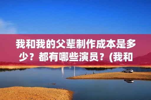 我和我的父辈制作成本是多少？都有哪些演员？(我和我的父辈制片方)