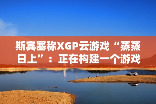 斯宾塞称XGP云游戏“蒸蒸日上”：正在构建一个游戏从未如此唾手可得的未来