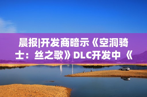 晨报|开发商暗示《空洞骑士：丝之歌》DLC开发中 《合金装备4》有望重制