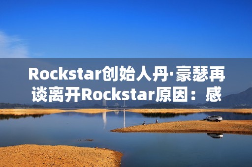 Rockstar创始人丹·豪瑟再谈离开Rockstar原因：感觉我做不了那样的游戏了