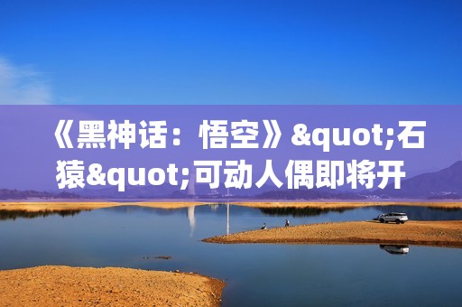 《黑神话：悟空》"石猿"可动人偶即将开订：回想起被冰火双打的恐惧!