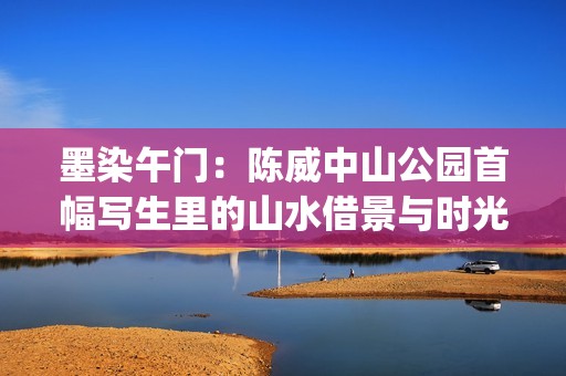墨染午门：陈威中山公园首幅写生里的山水借景与时光温度(陈墨染这个名字的含义)