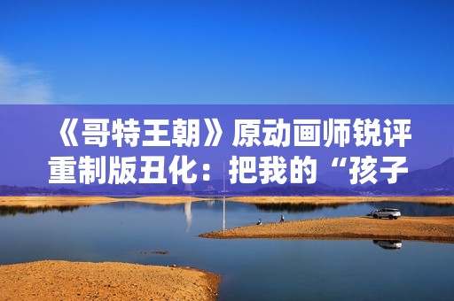 《哥特王朝》原动画师锐评重制版丑化：把我的“孩子”害惨了！