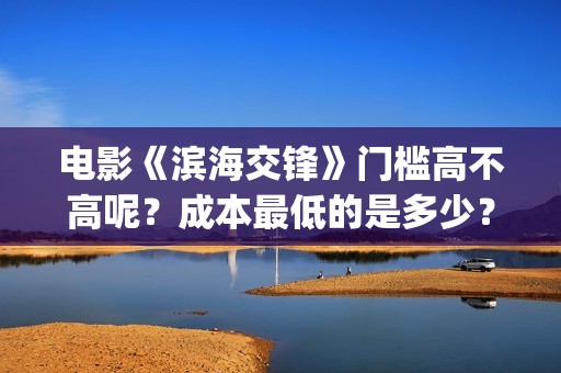 电影《滨海交锋》门槛高不高呢？成本最低的是多少？怎么投资呢？(电影《滨海交锋》演员表)