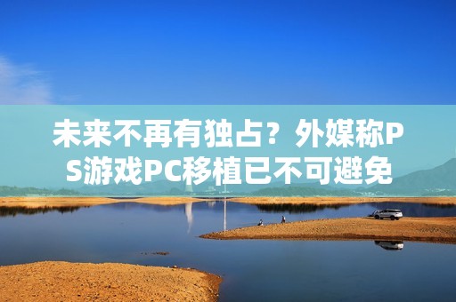 未来不再有独占？外媒称PS游戏PC移植已不可避免