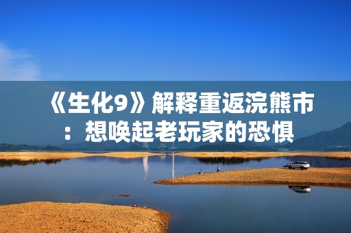 《生化9》解释重返浣熊市：想唤起老玩家的恐惧