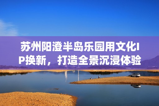 苏州阳澄半岛乐园用文化IP换新，打造全景沉浸体验秀《状元归来》(苏州阳澄半岛乐园的塑像是谁)