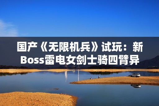 国产《无限机兵》试玩：新Boss雷电女剑士骑四臂异形