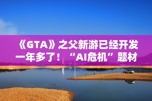 《GTA》之父新游已经开发一年多了！“AI危机”题材