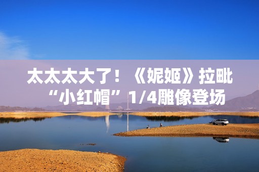 太太太大了！《妮姬》拉毗“小红帽”1/4雕像登场