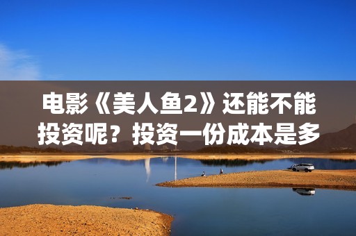 电影《美人鱼2》还能不能投资呢？投资一份成本是多少的呢？多少资金起投？(电影《美人鱼2021》的反派)