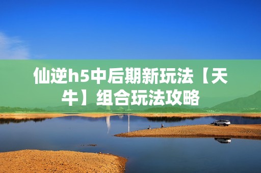 仙逆h5中后期新玩法【天牛】组合玩法攻略