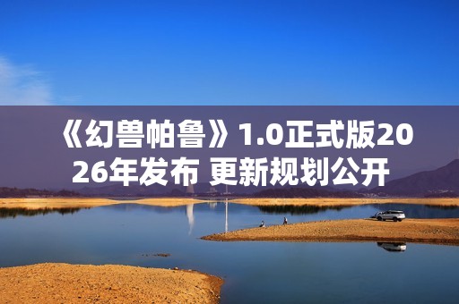 《幻兽帕鲁》1.0正式版2026年发布 更新规划公开