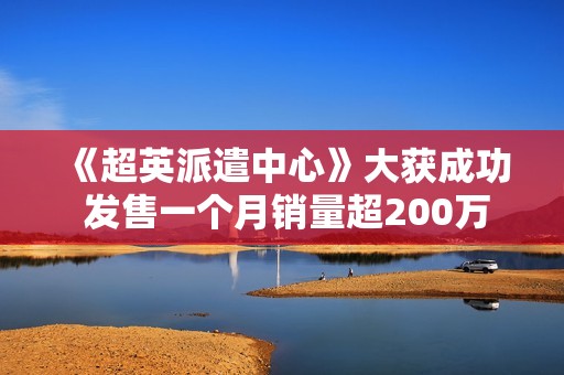 《超英派遣中心》大获成功 发售一个月销量超200万