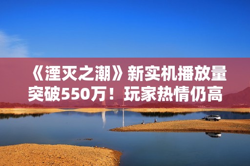 《湮灭之潮》新实机播放量突破550万！玩家热情仍高涨