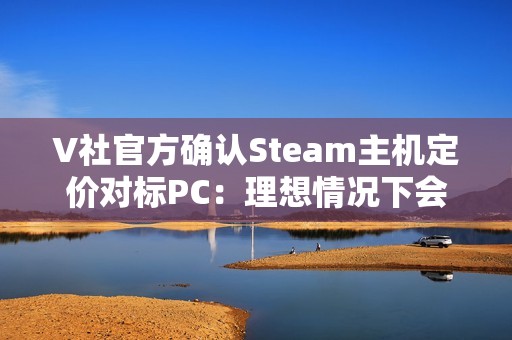 V社官方确认Steam主机定价对标PC：理想情况下会很有竞争力