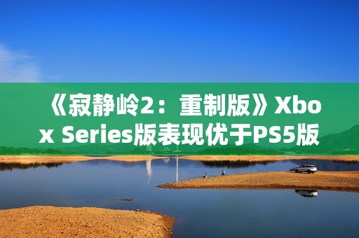 《寂静岭2：重制版》Xbox Series版表现优于PS5版
