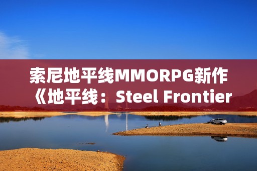索尼地平线MMORPG新作《地平线：Steel Frontiers》细节盘点：怪猎是重要灵感来源