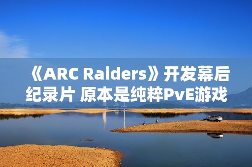 《ARC Raiders》开发幕后纪录片 原本是纯粹PvE游戏