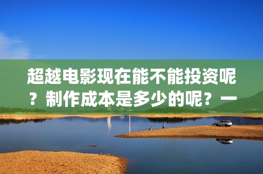 超越电影现在能不能投资呢？制作成本是多少的呢？一份多少钱呢？(超越电影咋样)