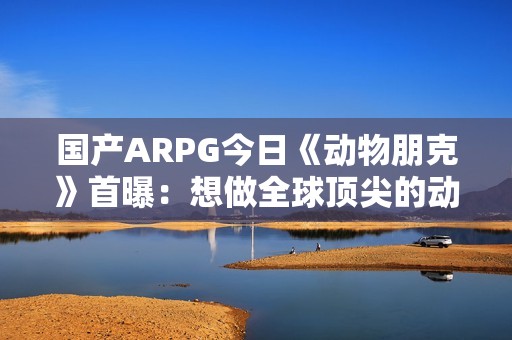 国产ARPG今日《动物朋克》首曝：想做全球顶尖的动作游戏 计划明年有实机试玩
