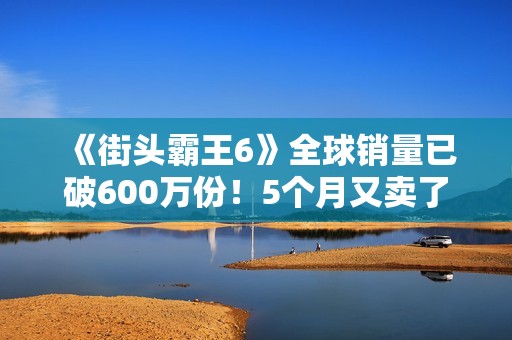 《街头霸王6》全球销量已破600万份！5个月又卖了100万份