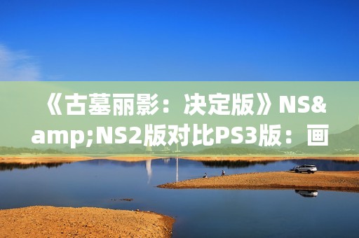 《古墓丽影：决定版》NS&NS2版对比PS3版：画面还不如原版？