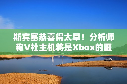 斯宾塞恭喜得太早！分析师称V社主机将是Xbox的噩梦