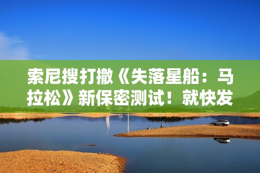 索尼搜打撤《失落星船：马拉松》新保密测试！就快发售了还在藏？