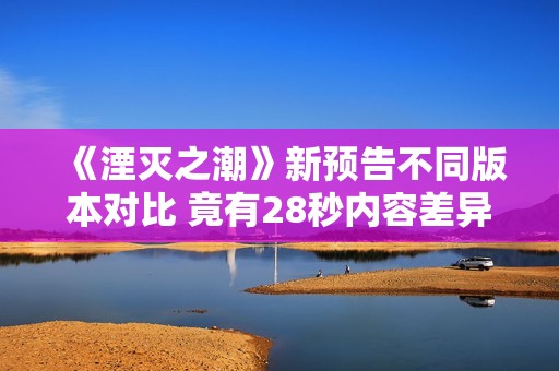 《湮灭之潮》新预告不同版本对比 竟有28秒内容差异