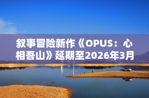 叙事冒险新作《OPUS：心相吾山》延期至2026年3月！