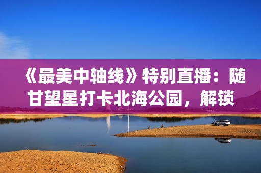 《最美中轴线》特别直播：随甘望星打卡北海公园，解锁书法石刻文脉底蕴(最美中轴线第五季)