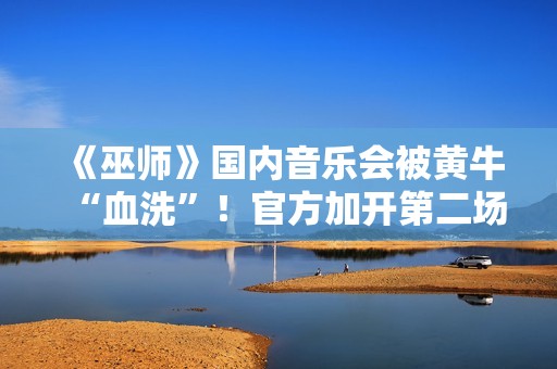 《巫师》国内音乐会被黄牛“血洗”！官方加开第二场