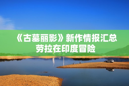 《古墓丽影》新作情报汇总 劳拉在印度冒险