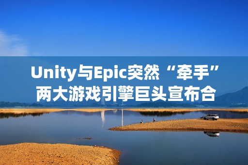 Unity与Epic突然“牵手” 两大游戏引擎巨头宣布合作